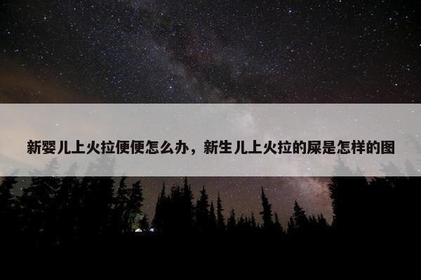 新婴儿上火拉便便怎么办，新生儿上火拉的屎是怎样的图