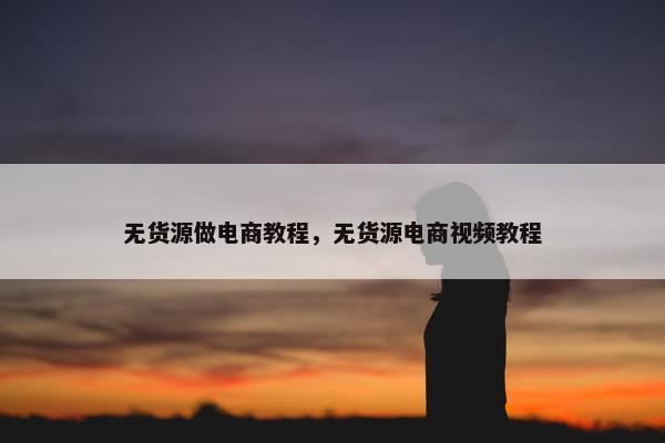 无货源做电商教程，无货源电商视频教程