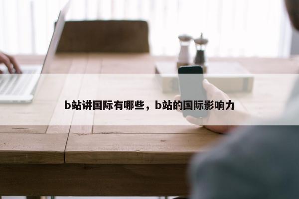 b站讲国际有哪些，b站的国际影响力