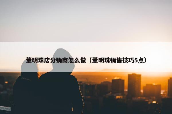 董明珠店分销商怎么做（董明珠销售技巧5点）