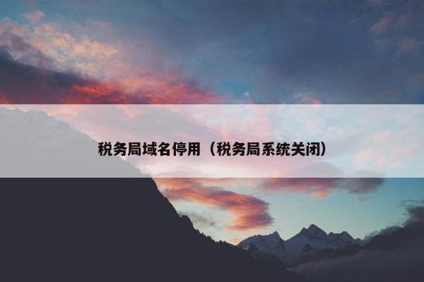 税务局域名停用（税务局系统关闭）