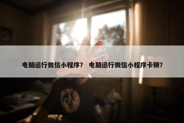 电脑运行微信小程序？ 电脑运行微信小程序卡顿？