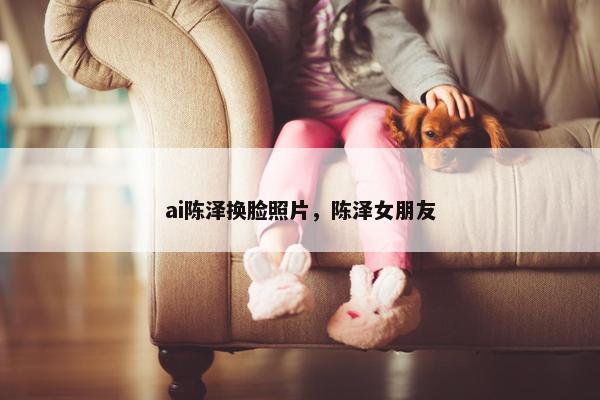 ai陈泽换脸照片，陈泽女朋友