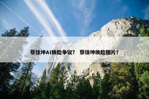 蔡徐坤AI换脸争议？ 蔡徐坤换脸图片？