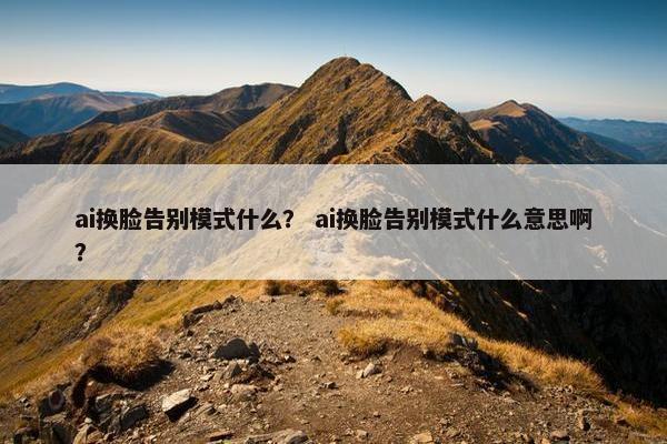 ai换脸告别模式什么？ ai换脸告别模式什么意思啊？