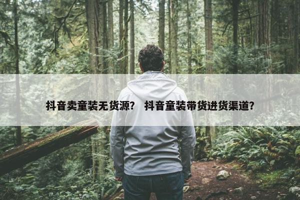 抖音卖童装无货源？ 抖音童装带货进货渠道？