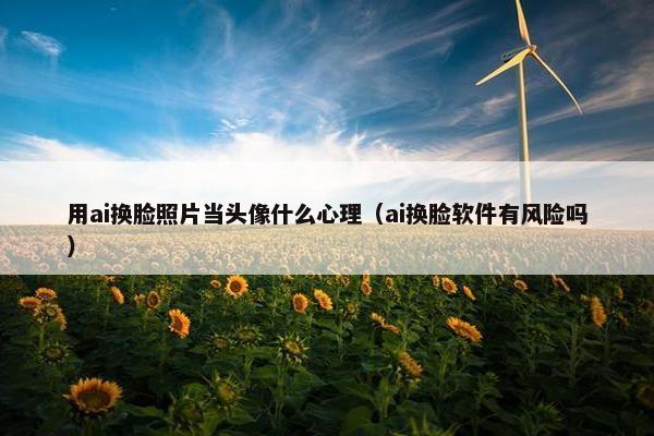 用ai换脸照片当头像什么心理（ai换脸软件有风险吗）