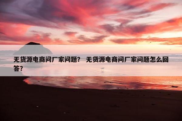 无货源电商问厂家问题？ 无货源电商问厂家问题怎么回答？