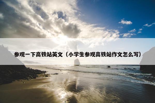 参观一下高铁站英文（小学生参观高铁站作文怎么写）