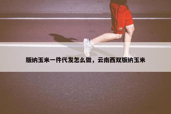 版纳玉米一件代发怎么做，云南西双版纳玉米
