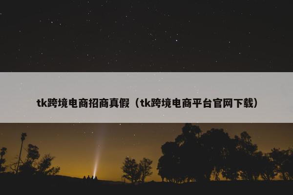 tk跨境电商招商真假（tk跨境电商平台官网下载）