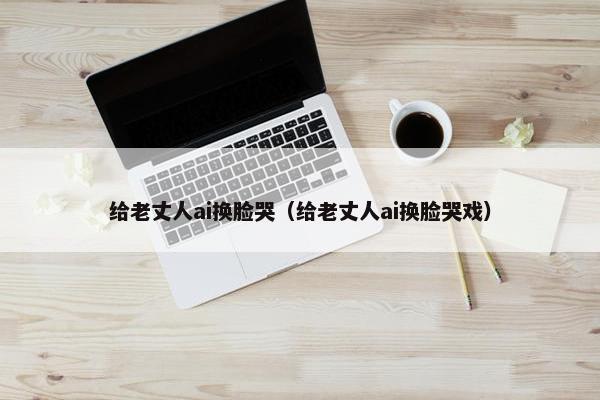 给老丈人ai换脸哭（给老丈人ai换脸哭戏）