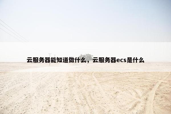 云服务器能知道做什么，云服务器ecs是什么