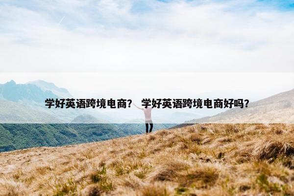 学好英语跨境电商？ 学好英语跨境电商好吗？