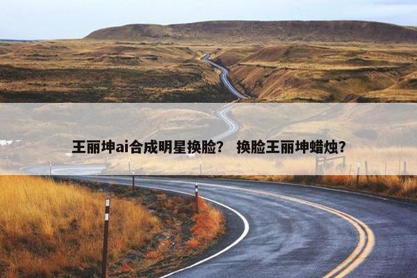 王丽坤ai合成明星换脸？ 换脸王丽坤蜡烛？