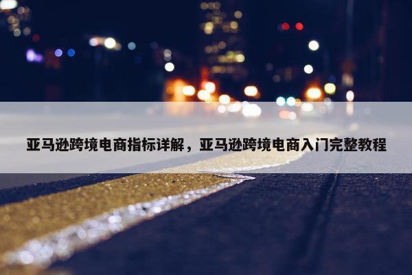 亚马逊跨境电商指标详解，亚马逊跨境电商入门完整教程