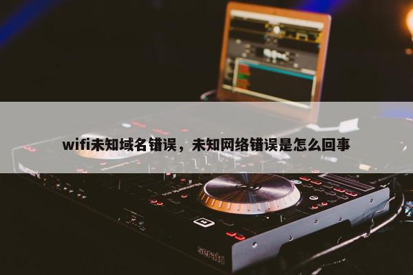 wifi未知域名错误，未知网络错误是怎么回事