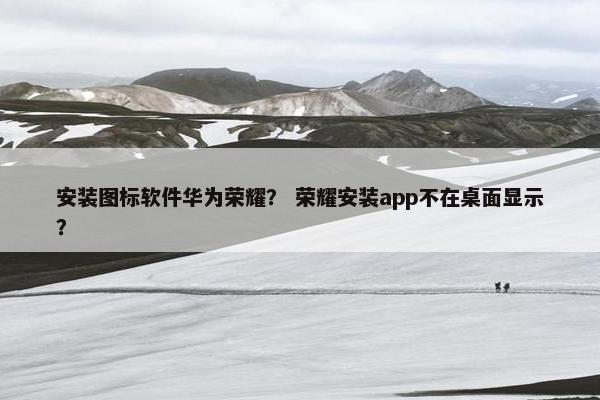 安装图标软件华为荣耀？ 荣耀安装app不在桌面显示？