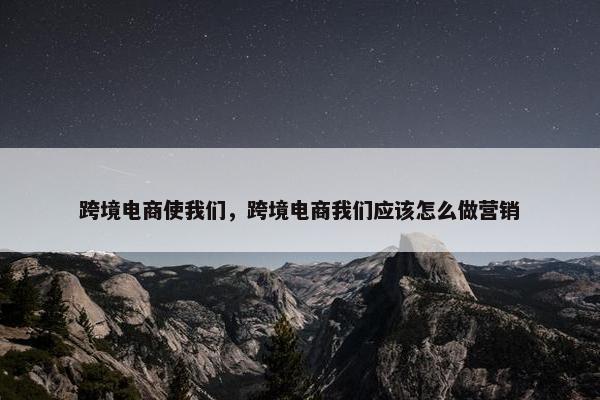 跨境电商使我们，跨境电商我们应该怎么做营销