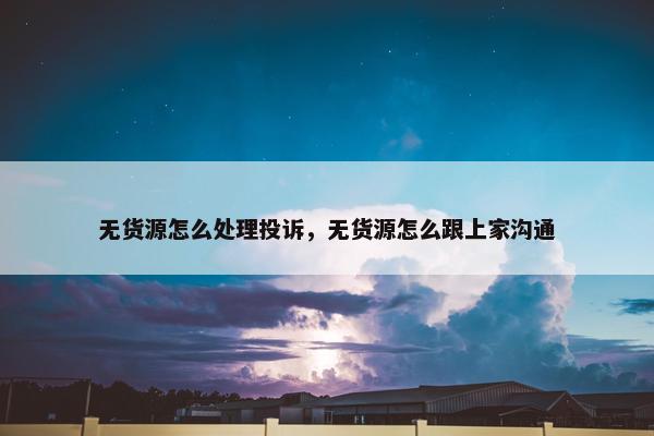 无货源怎么处理投诉，无货源怎么跟上家沟通