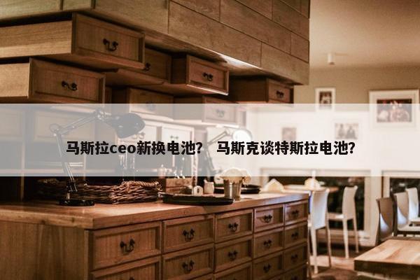 马斯拉ceo新换电池？ 马斯克谈特斯拉电池？