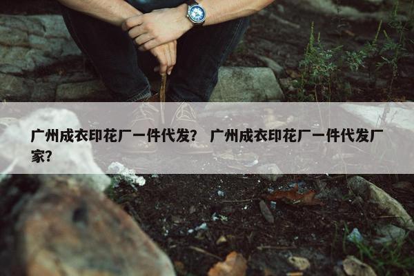 广州成衣印花厂一件代发？ 广州成衣印花厂一件代发厂家？