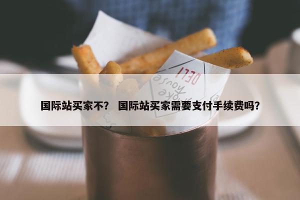 国际站买家不？ 国际站买家需要支付手续费吗？