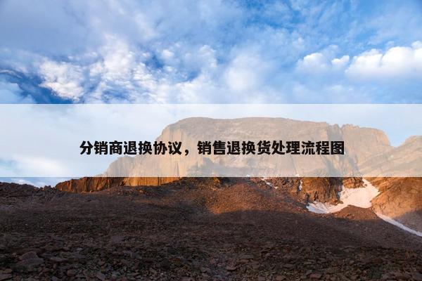 分销商退换协议，销售退换货处理流程图