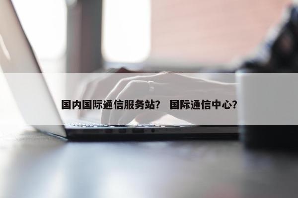 国内国际通信服务站？ 国际通信中心？