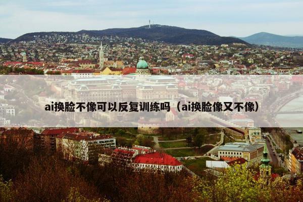 ai换脸不像可以反复训练吗（ai换脸像又不像）