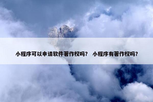 小程序可以申请软件著作权吗？ 小程序有著作权吗？