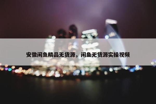 安徽闲鱼精品无货源，闲鱼无货源实操视频