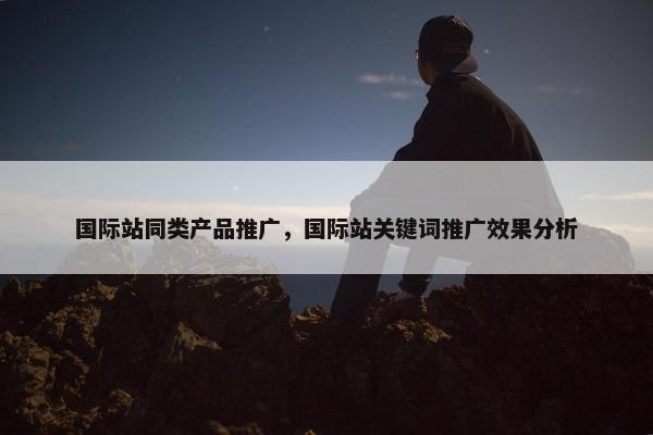 国际站同类产品推广，国际站关键词推广效果分析