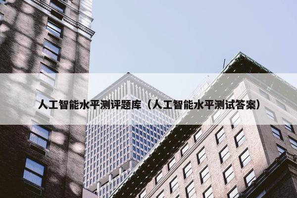 人工智能水平测评题库（人工智能水平测试答案）