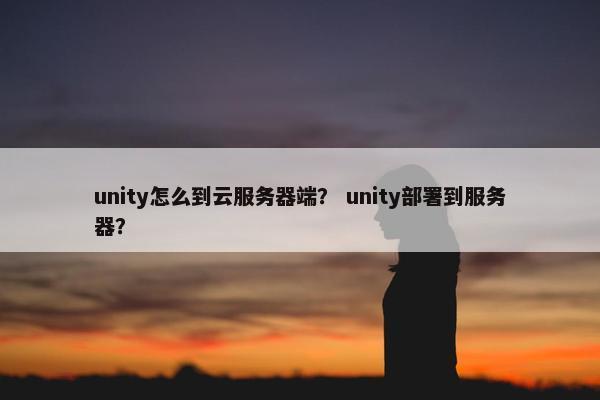 unity怎么到云服务器端？ unity部署到服务器？