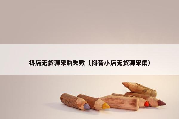 抖店无货源采购失败（抖音小店无货源采集）