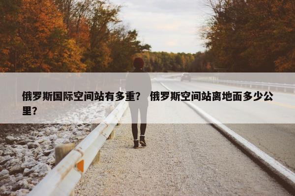 俄罗斯国际空间站有多重？ 俄罗斯空间站离地面多少公里？