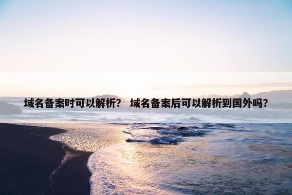 域名备案时可以解析？ 域名备案后可以解析到国外吗？