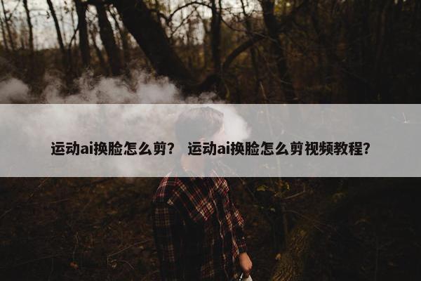 运动ai换脸怎么剪？ 运动ai换脸怎么剪视频教程？