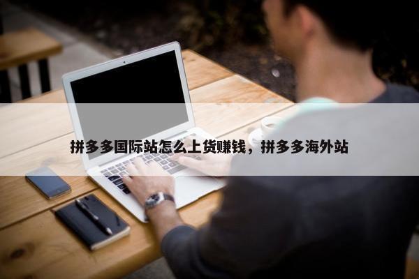 拼多多国际站怎么上货赚钱，拼多多海外站