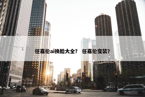 任嘉伦ai换脸大全？ 任嘉伦变装？