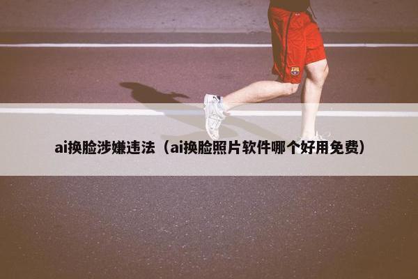ai换脸涉嫌违法（ai换脸照片软件哪个好用免费）