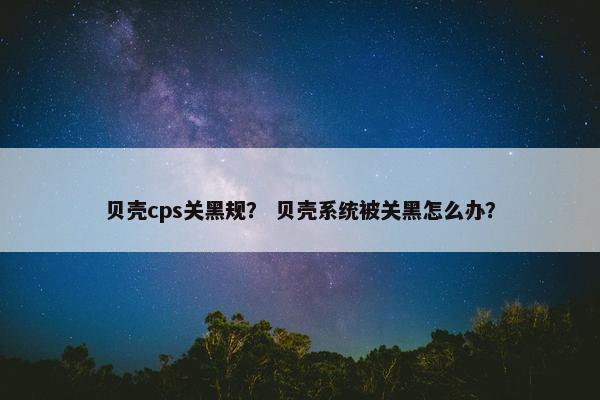 贝壳cps关黑规？ 贝壳系统被关黑怎么办？