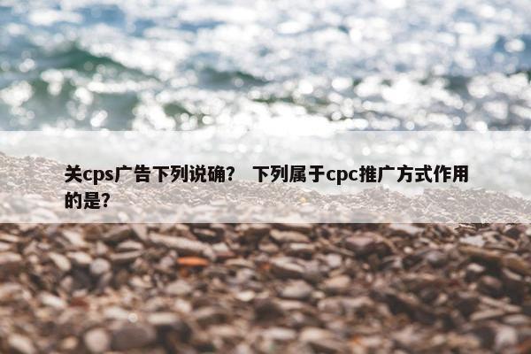 关cps广告下列说确？ 下列属于cpc推广方式作用的是？