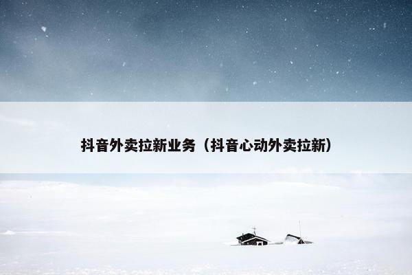 抖音外卖拉新业务（抖音心动外卖拉新）