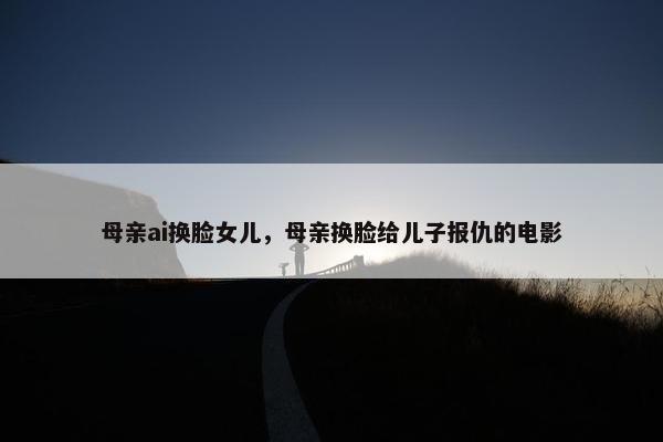 母亲ai换脸女儿，母亲换脸给儿子报仇的电影
