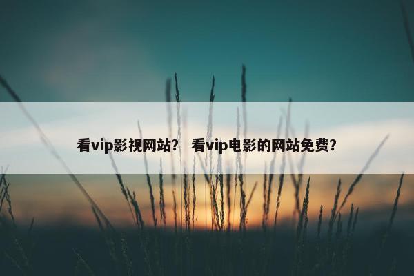 看vip影视网站？ 看vip电影的网站免费？