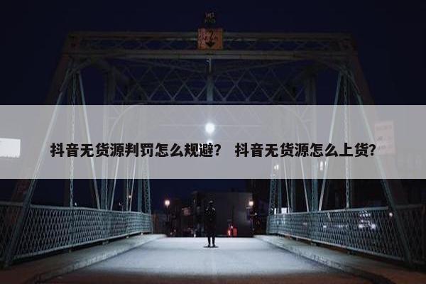 抖音无货源判罚怎么规避？ 抖音无货源怎么上货？