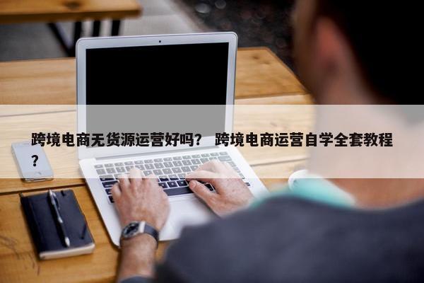 跨境电商无货源运营好吗？ 跨境电商运营自学全套教程？