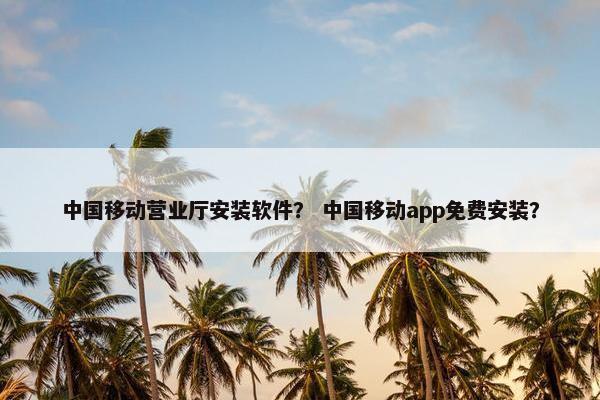 中国移动营业厅安装软件？ 中国移动app免费安装？